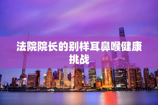 法院院长的别样耳鼻喉健康挑战