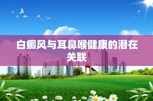 白癜风与耳鼻喉健康的潜在关联