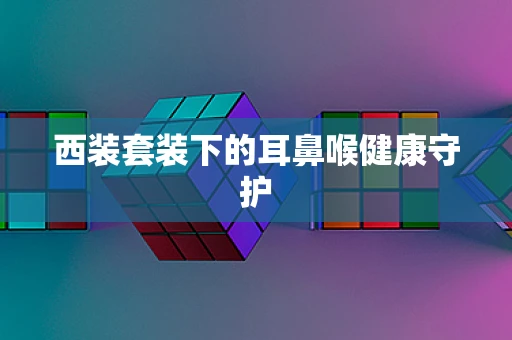 西装套装下的耳鼻喉健康守护