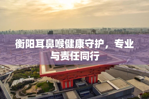 衡阳耳鼻喉健康守护，专业与责任同行