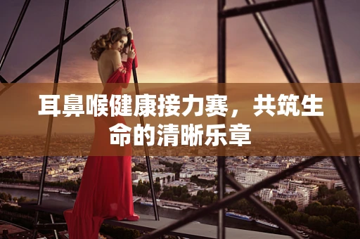 耳鼻喉健康接力赛，共筑生命的清晰乐章