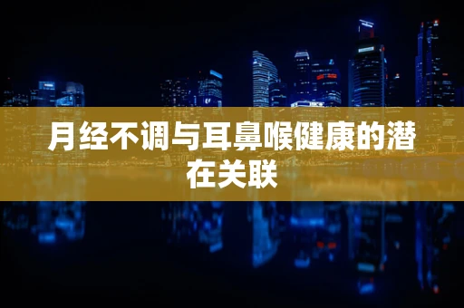 月经不调与耳鼻喉健康的潜在关联