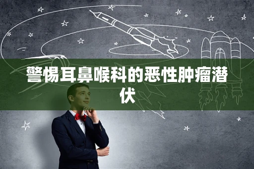 警惕耳鼻喉科的恶性肿瘤潜伏
