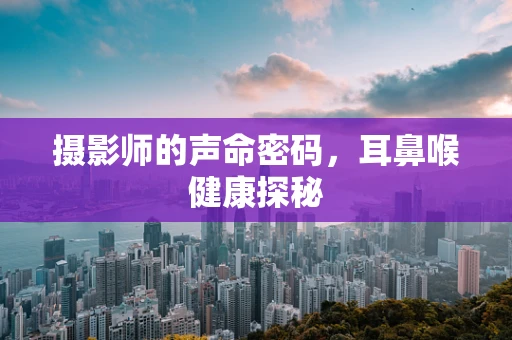 摄影师的声命密码，耳鼻喉健康探秘