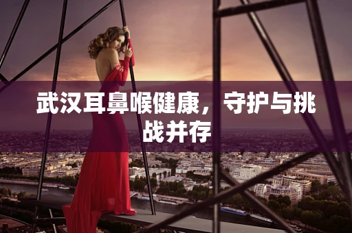 武汉耳鼻喉健康，守护与挑战并存