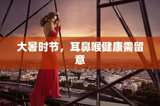 大暑时节，耳鼻喉健康需留意