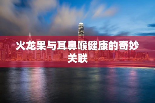 火龙果与耳鼻喉健康的奇妙关联