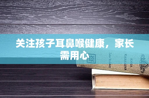 关注孩子耳鼻喉健康，家长需用心