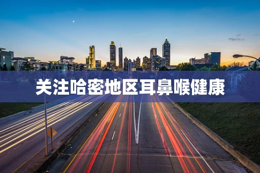 关注哈密地区耳鼻喉健康