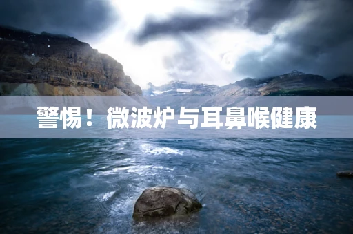 警惕！微波炉与耳鼻喉健康