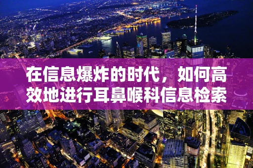 在信息爆炸的时代，如何高效地进行耳鼻喉科信息检索？
