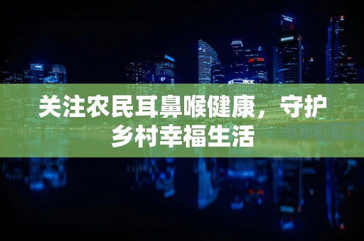 关注农民耳鼻喉健康，守护乡村幸福生活