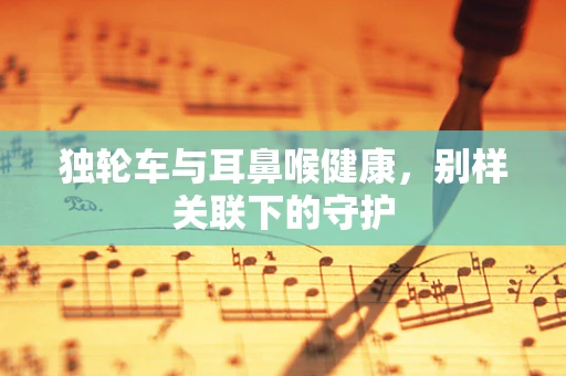 独轮车与耳鼻喉健康，别样关联下的守护