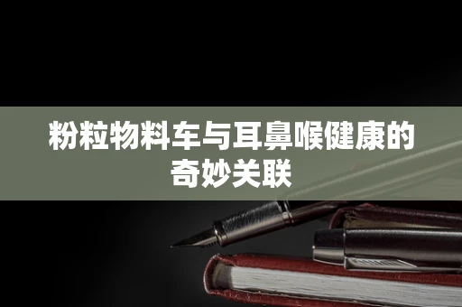 粉粒物料车与耳鼻喉健康的奇妙关联