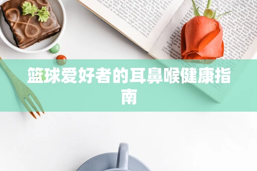 篮球爱好者的耳鼻喉健康指南