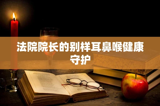 法院院长的别样耳鼻喉健康守护