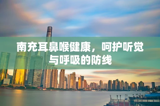 南充耳鼻喉健康，呵护听觉与呼吸的防线