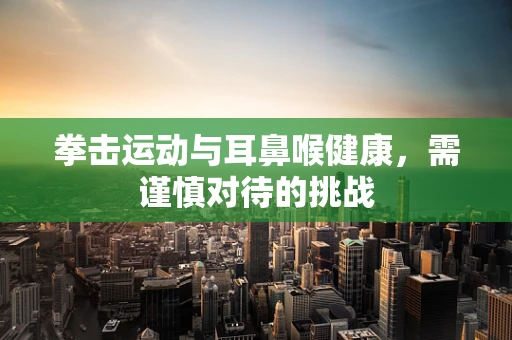 拳击运动与耳鼻喉健康，需谨慎对待的挑战