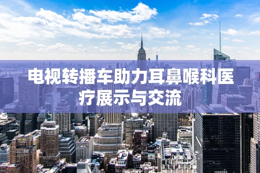 电视转播车助力耳鼻喉科医疗展示与交流
