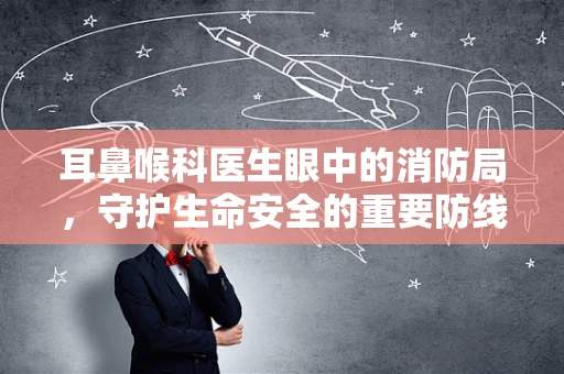 耳鼻喉科医生眼中的消防局，守护生命安全的重要防线