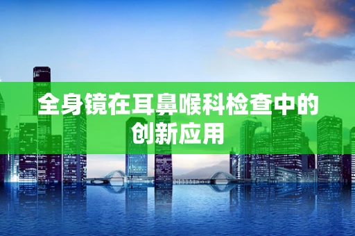 全身镜在耳鼻喉科检查中的创新应用