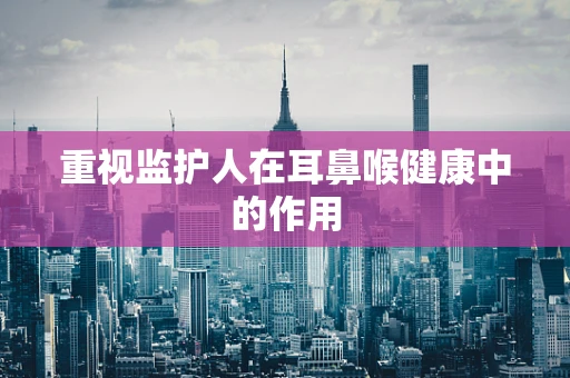 重视监护人在耳鼻喉健康中的作用