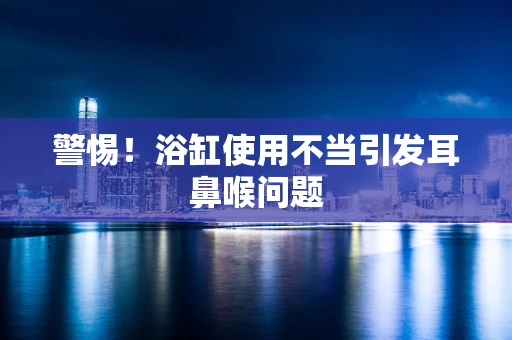 警惕！浴缸使用不当引发耳鼻喉问题