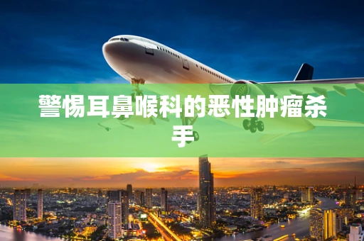 警惕耳鼻喉科的恶性肿瘤杀手