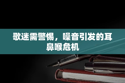 歌迷需警惕，噪音引发的耳鼻喉危机