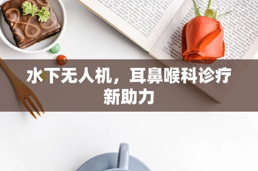 水下无人机，耳鼻喉科诊疗新助力