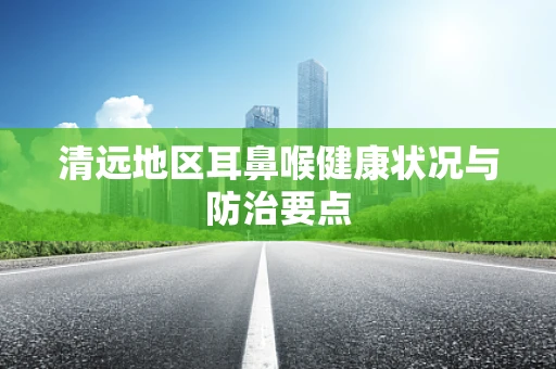 清远地区耳鼻喉健康状况与防治要点