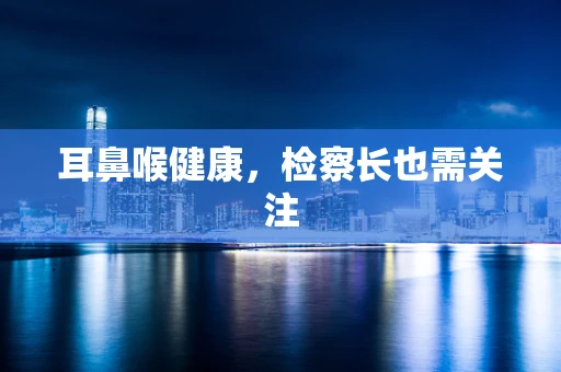 耳鼻喉健康，检察长也需关注