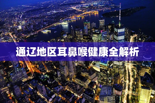 通辽地区耳鼻喉健康全解析