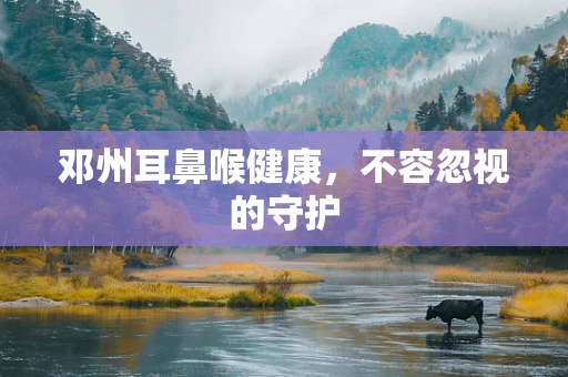 邓州耳鼻喉健康，不容忽视的守护