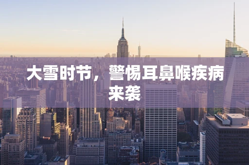 大雪时节，警惕耳鼻喉疾病来袭