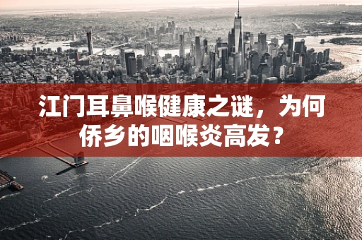 江门耳鼻喉健康之谜，为何侨乡的咽喉炎高发？