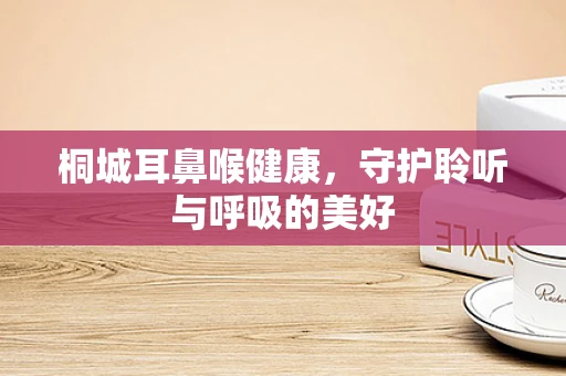 桐城耳鼻喉健康，守护聆听与呼吸的美好