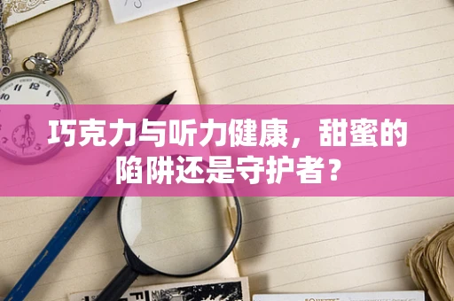巧克力与听力健康，甜蜜的陷阱还是守护者？