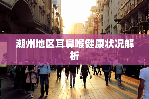 潮州地区耳鼻喉健康状况解析