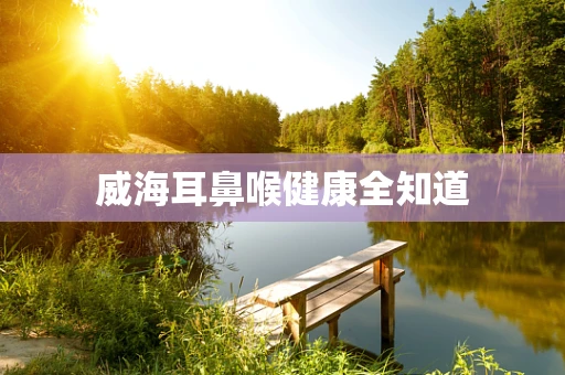 威海耳鼻喉健康全知道