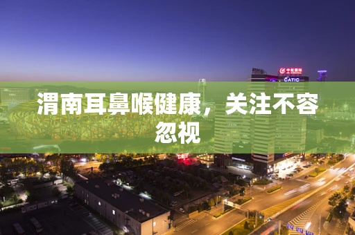渭南耳鼻喉健康，关注不容忽视