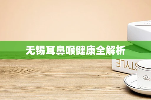 无锡耳鼻喉健康全解析