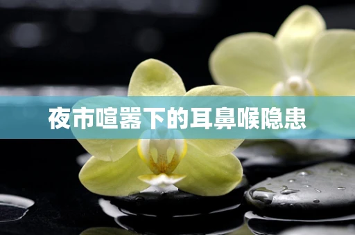 夜市喧嚣下的耳鼻喉隐患