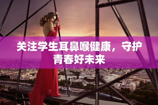 关注学生耳鼻喉健康，守护青春好未来
