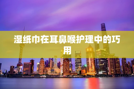 湿纸巾在耳鼻喉护理中的巧用