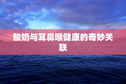 酸奶与耳鼻喉健康的奇妙关联