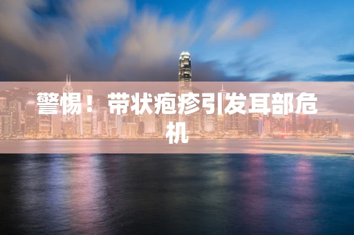 警惕！带状疱疹引发耳部危机