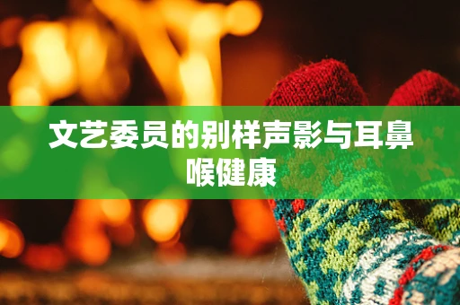 文艺委员的别样声影与耳鼻喉健康