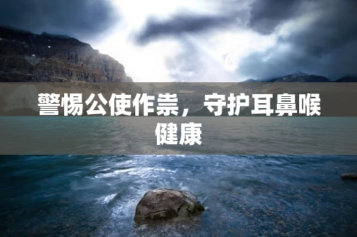 警惕公使作祟，守护耳鼻喉健康