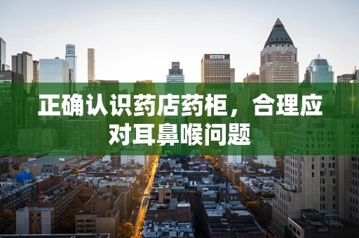 正确认识药店药柜，合理应对耳鼻喉问题